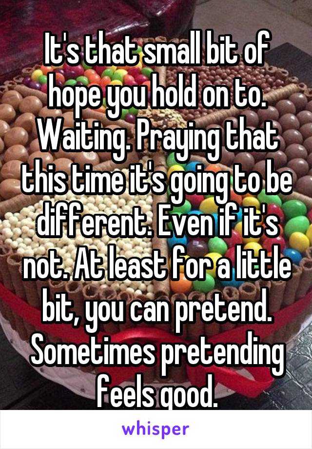 It's that small bit of hope you hold on to. Waiting. Praying that this time it's going to be different. Even if it's not. At least for a little bit, you can pretend. Sometimes pretending feels good.