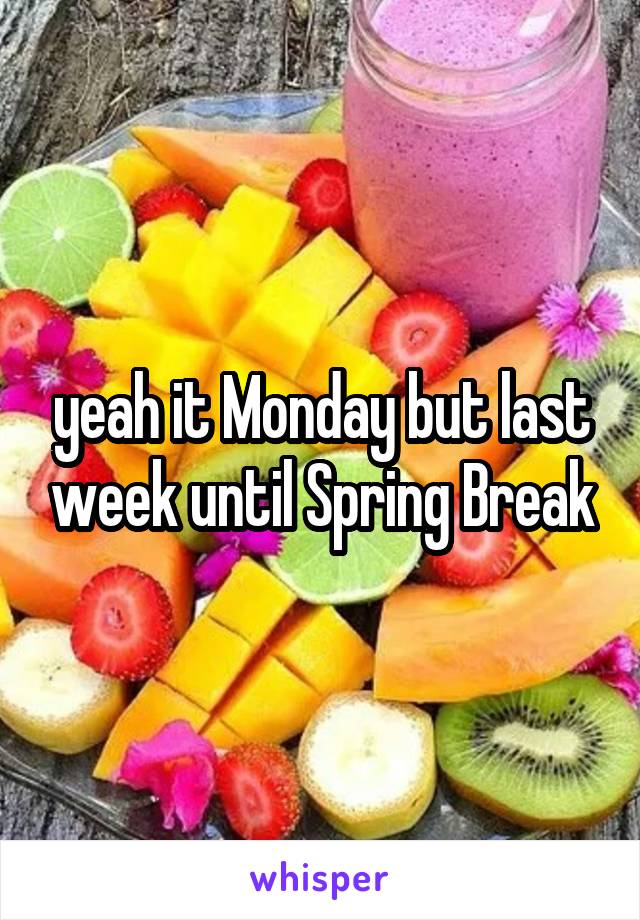 yeah it Monday but last week until Spring Break