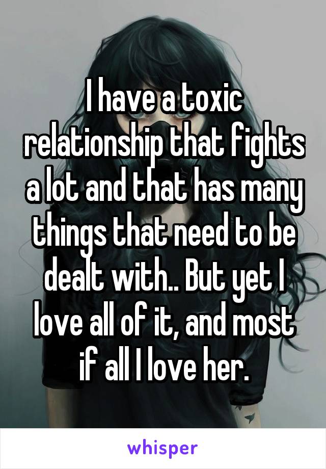 I have a toxic relationship that fights a lot and that has many things that need to be dealt with.. But yet I love all of it, and most if all I love her.