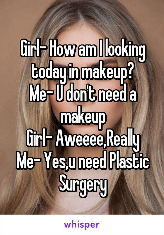 Girl- How am I looking today in makeup?
Me- U don't need a makeup
Girl- Aweeee,Really
Me- Yes,u need Plastic Surgery