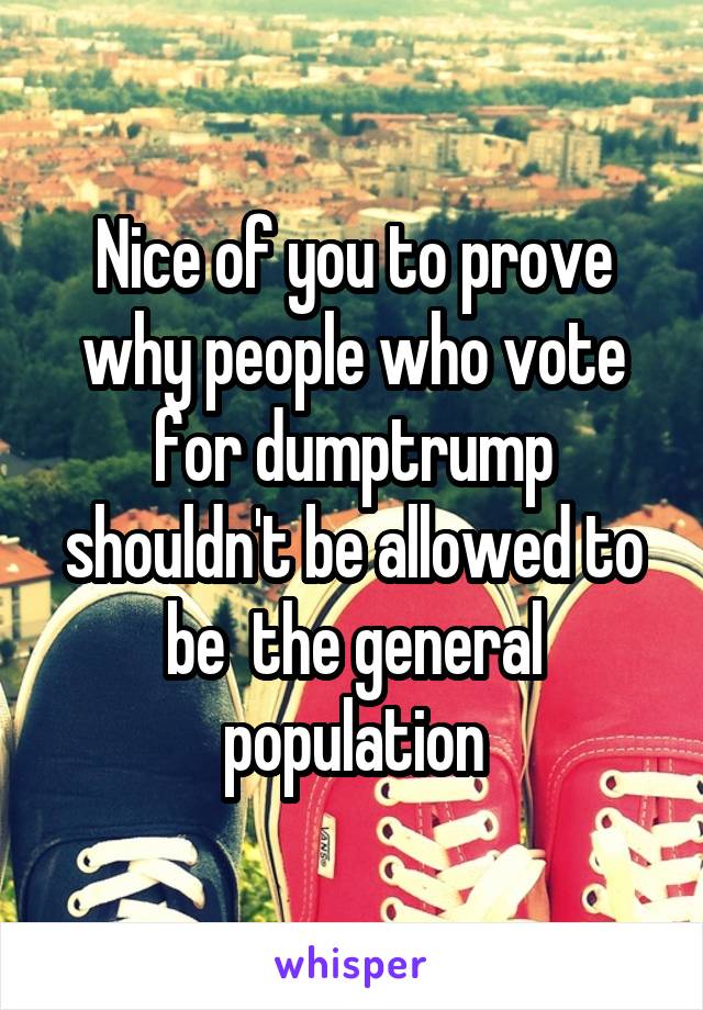 Nice of you to prove why people who vote for dumptrump shouldn't be allowed to be  the general population