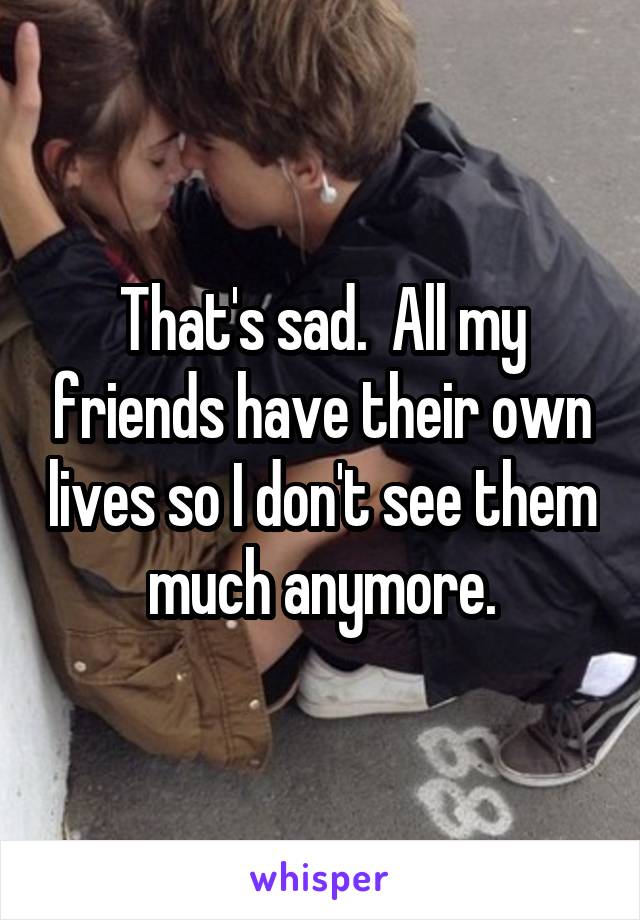 That's sad.  All my friends have their own lives so I don't see them much anymore.