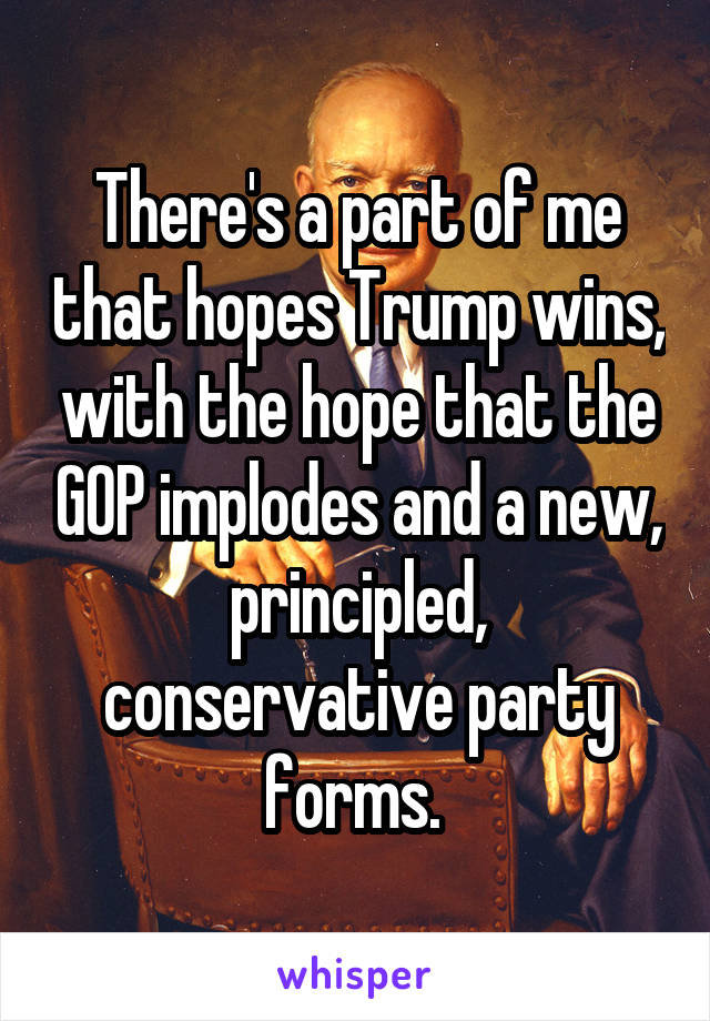 There's a part of me that hopes Trump wins, with the hope that the GOP implodes and a new, principled, conservative party forms. 