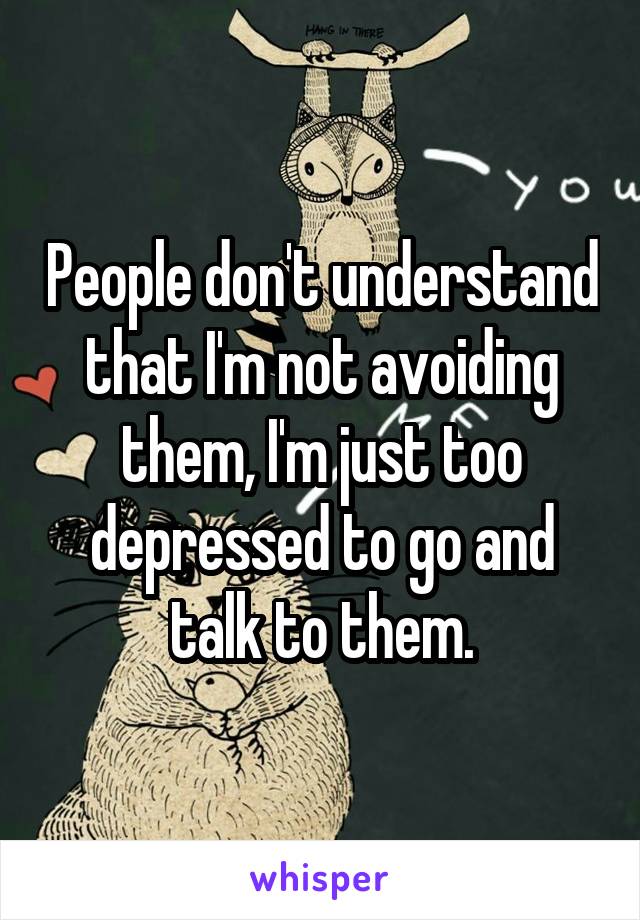 People don't understand that I'm not avoiding them, I'm just too depressed to go and talk to them.