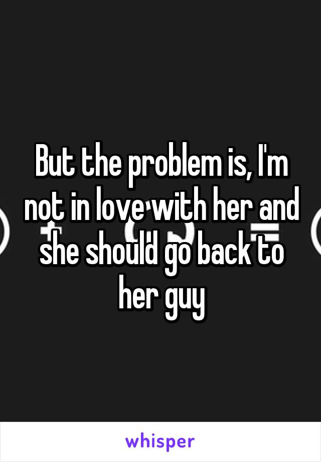 But the problem is, I'm not in love with her and she should go back to her guy