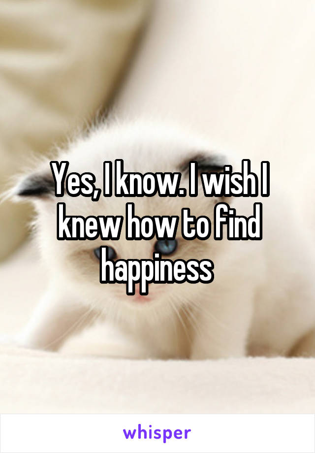 Yes, I know. I wish I knew how to find happiness 