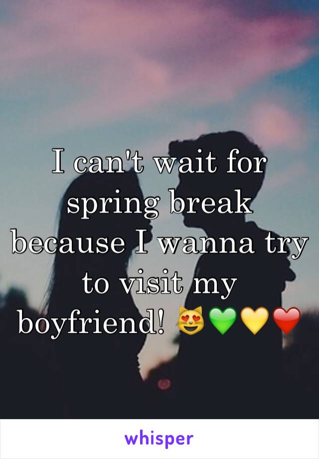 I can't wait for spring break because I wanna try to visit my boyfriend! 😻💚💛❤️