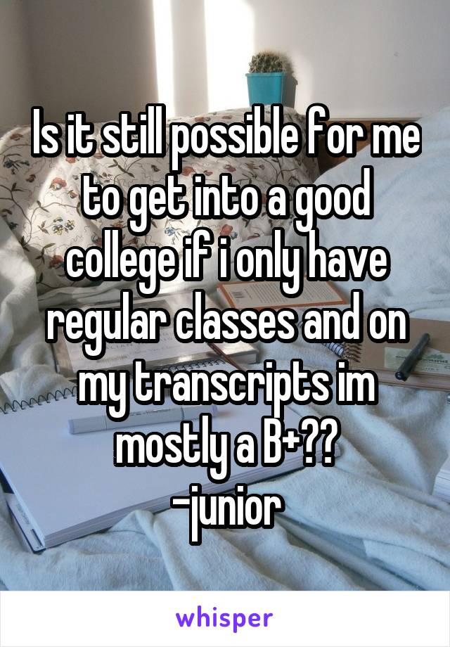 Is it still possible for me to get into a good college if i only have regular classes and on my transcripts im mostly a B+??
-junior