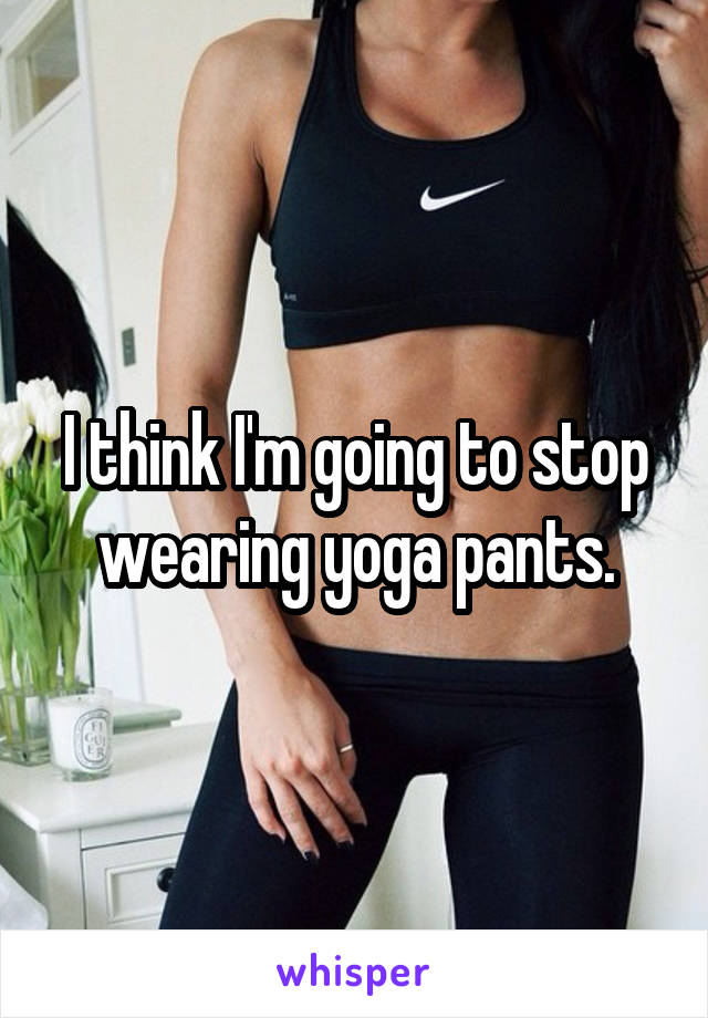 I think I'm going to stop wearing yoga pants.