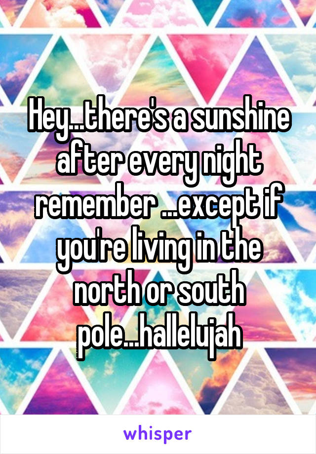 Hey...there's a sunshine after every night remember ...except if you're living in the north or south pole...hallelujah