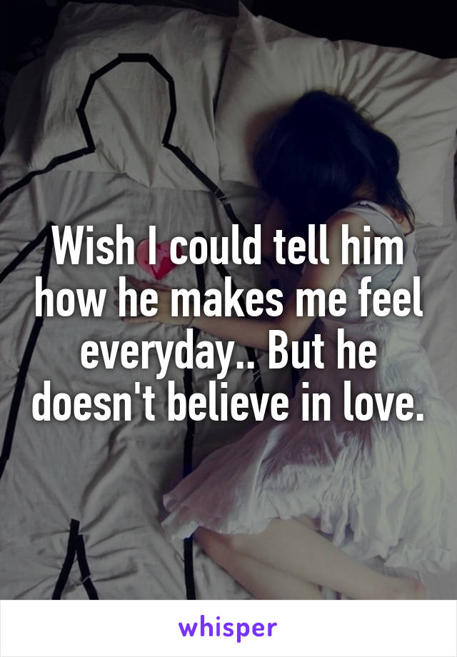 Wish I could tell him how he makes me feel everyday.. But he doesn't believe in love.