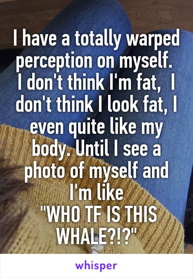 I have a totally warped perception on myself. 
I don't think I'm fat,  I don't think I look fat, I even quite like my body. Until I see a photo of myself and I'm like
 "WHO TF IS THIS WHALE?!?"