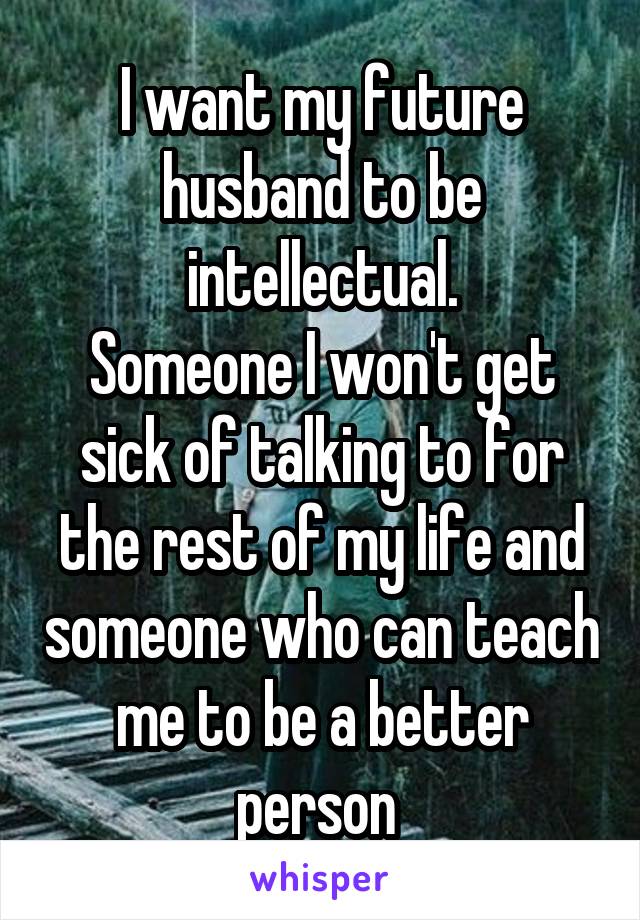 I want my future husband to be intellectual.
Someone I won't get sick of talking to for the rest of my life and someone who can teach me to be a better person 