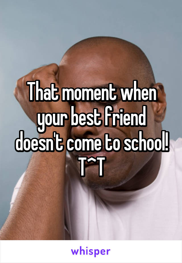 That moment when your best friend doesn't come to school! T^T