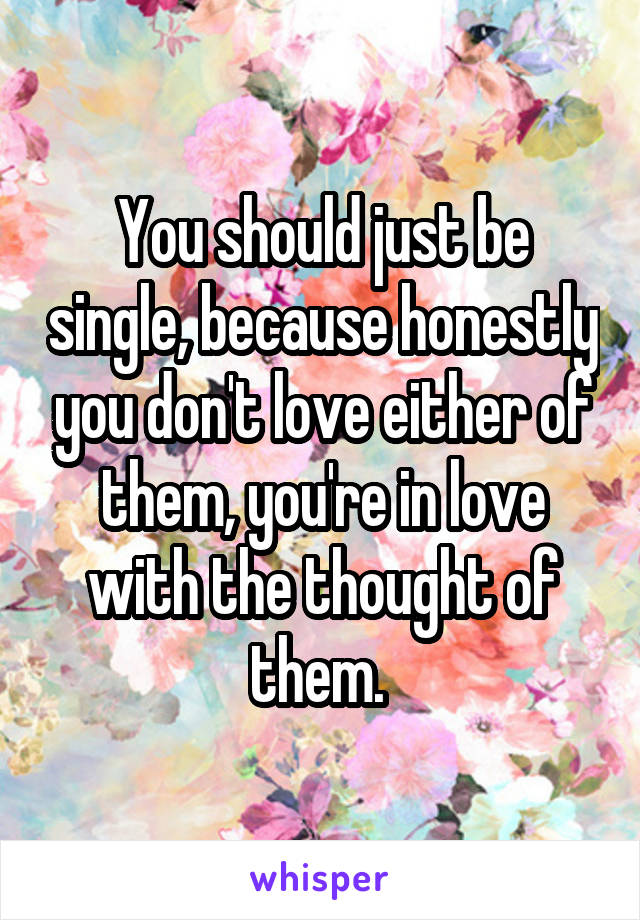 You should just be single, because honestly you don't love either of them, you're in love with the thought of them. 