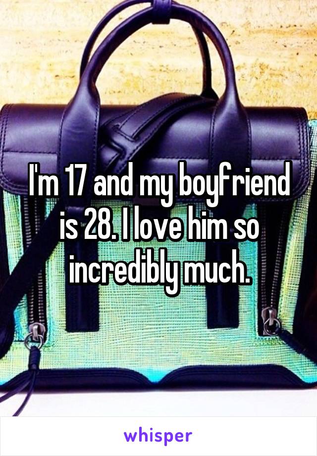 I'm 17 and my boyfriend is 28. I love him so incredibly much.