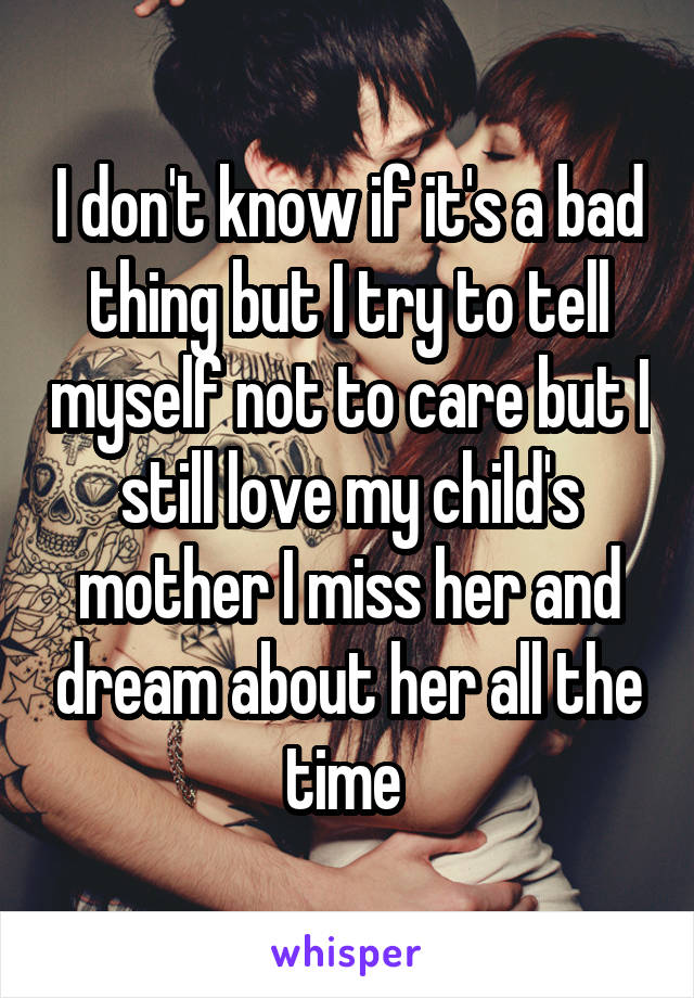 I don't know if it's a bad thing but I try to tell myself not to care but I still love my child's mother I miss her and dream about her all the time 