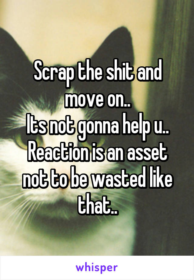 Scrap the shit and move on..
Its not gonna help u..
Reaction is an asset not to be wasted like that..