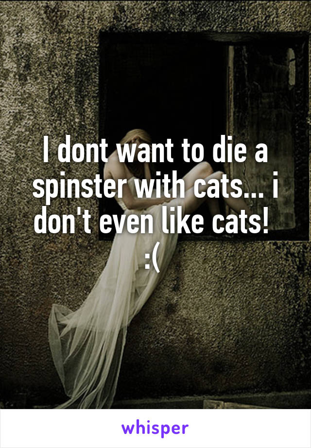 I dont want to die a spinster with cats... i don't even like cats! 
:( 
