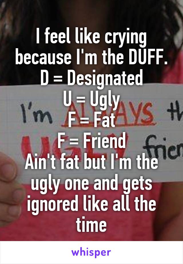 I feel like crying because I'm the DUFF.
D = Designated
U = Ugly
F = Fat
F = Friend
Ain't fat but I'm the ugly one and gets ignored like all the time