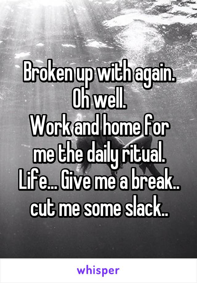 Broken up with again.
Oh well.
Work and home for me the daily ritual.
Life... Give me a break.. cut me some slack..