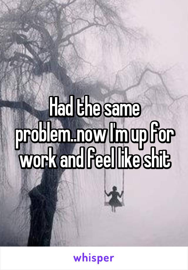 Had the same problem..now I'm up for work and feel like shit