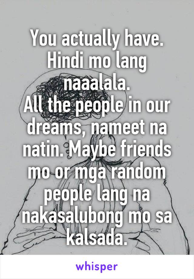 You actually have.
Hindi mo lang naaalala.
All the people in our dreams, nameet na natin. Maybe friends mo or mga random people lang na nakasalubong mo sa kalsada.