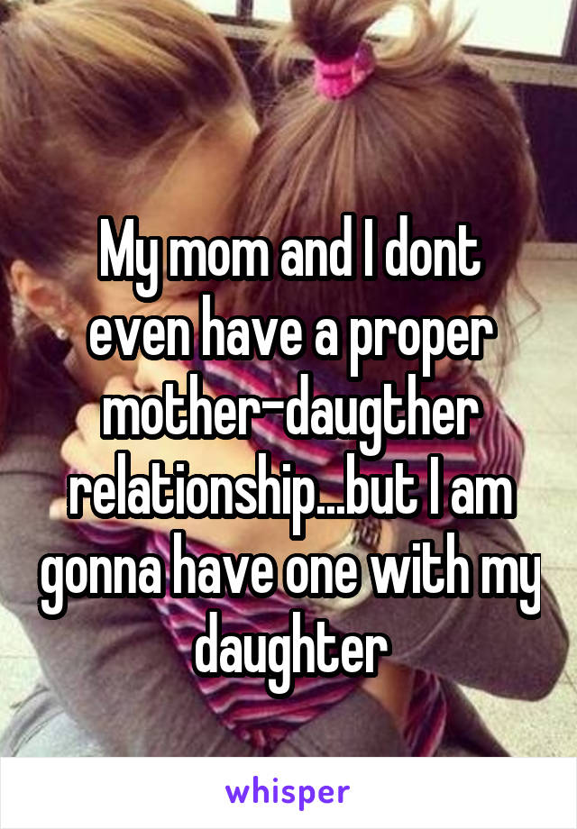 
My mom and I dont even have a proper mother-daugther relationship...but I am gonna have one with my daughter