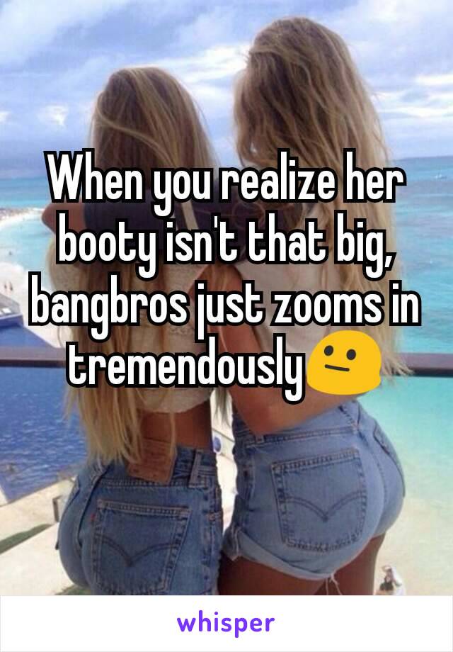 When you realize her booty isn't that big, bangbros just zooms in tremendously😐