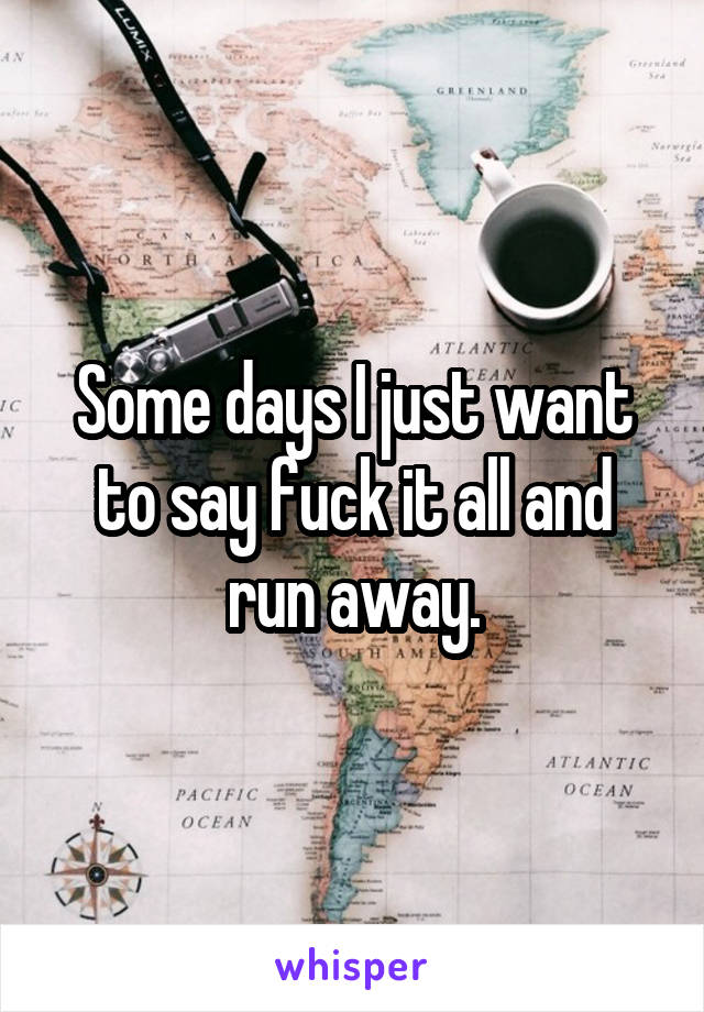 Some days I just want to say fuck it all and run away.