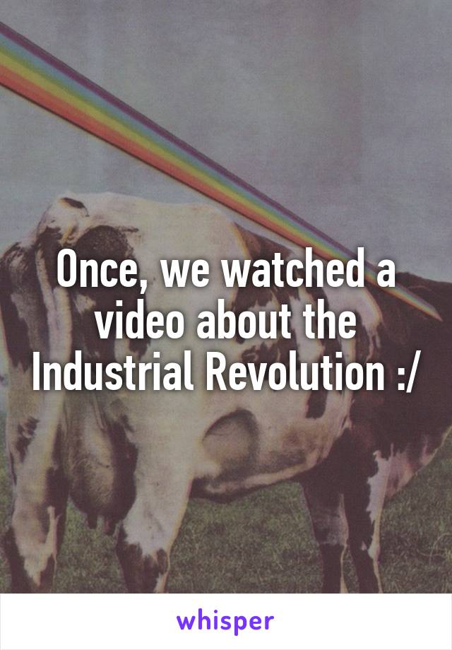 Once, we watched a video about the Industrial Revolution :/