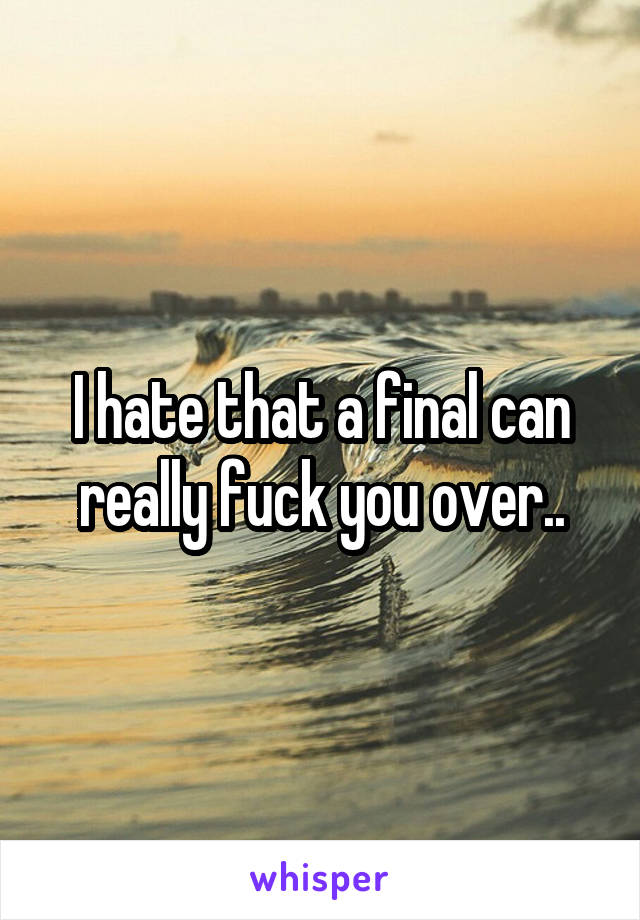 I hate that a final can really fuck you over..