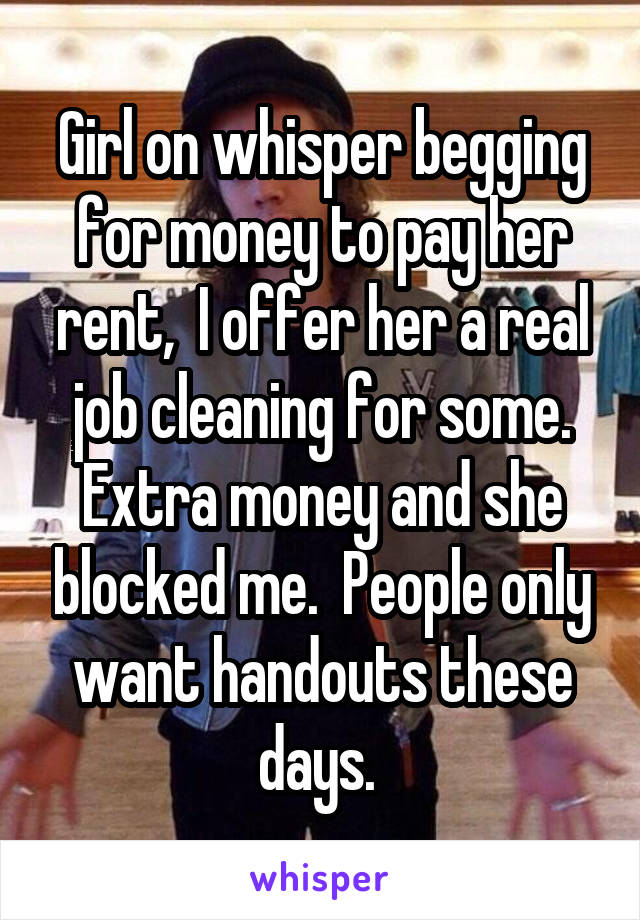 Girl on whisper begging for money to pay her rent,  I offer her a real job cleaning for some. Extra money and she blocked me.  People only want handouts these days. 