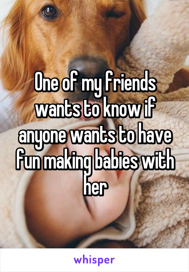 One of my friends wants to know if anyone wants to have fun making babies with her