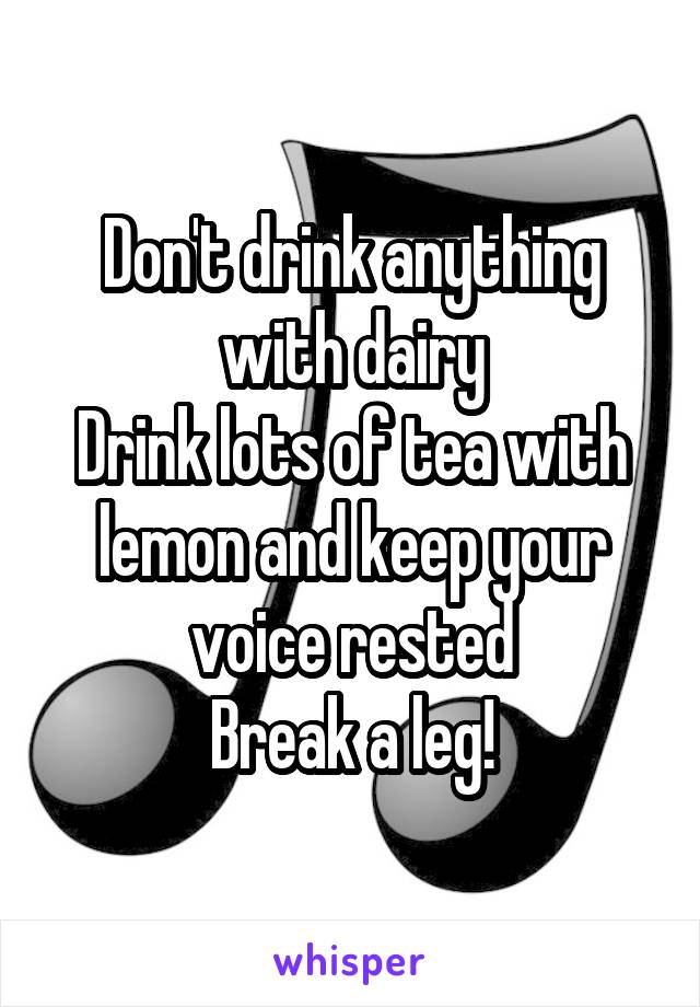 Don't drink anything with dairy
Drink lots of tea with lemon and keep your voice rested
Break a leg!