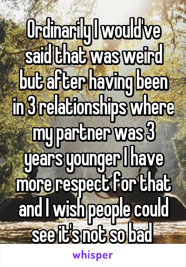 Ordinarily I would've said that was weird but after having been in 3 relationships where my partner was 3 years younger I have more respect for that and I wish people could see it's not so bad 