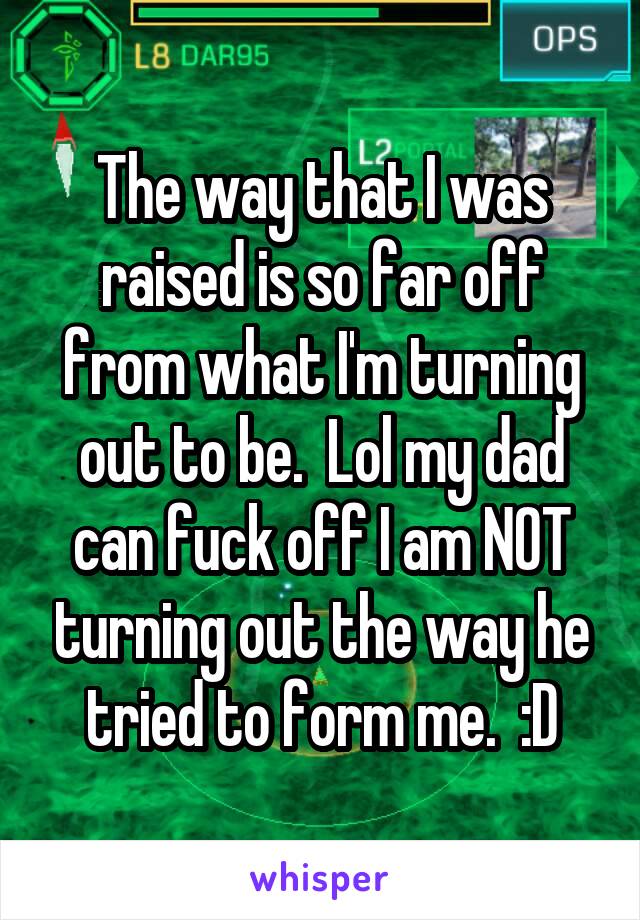 The way that I was raised is so far off from what I'm turning out to be.  Lol my dad can fuck off I am NOT turning out the way he tried to form me.  :D