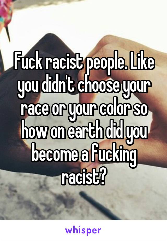 Fuck racist people. Like you didn't choose your race or your color so how on earth did you become a fucking racist?