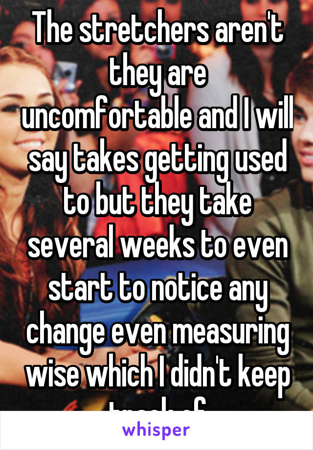 The stretchers aren't they are uncomfortable and I will say takes getting used to but they take several weeks to even start to notice any change even measuring wise which I didn't keep track of