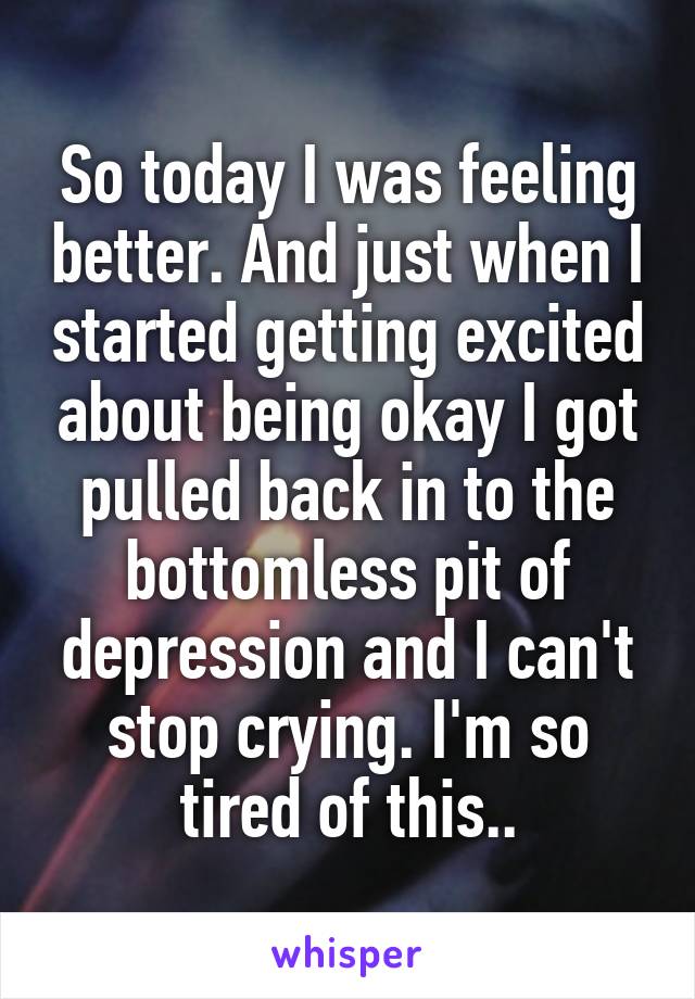 So today I was feeling better. And just when I started getting excited about being okay I got pulled back in to the bottomless pit of depression and I can't stop crying. I'm so tired of this..