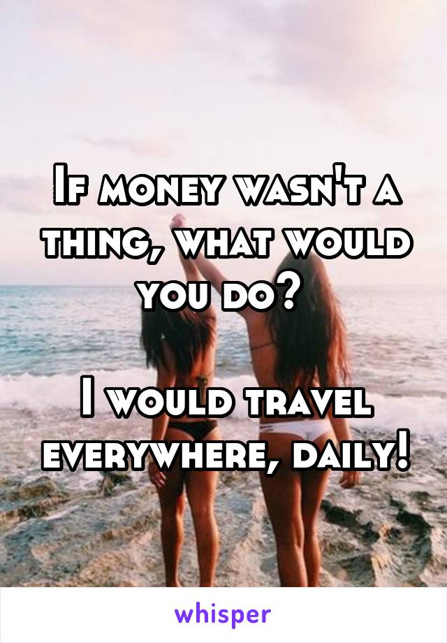 If money wasn't a thing, what would you do? 

I would travel everywhere, daily!