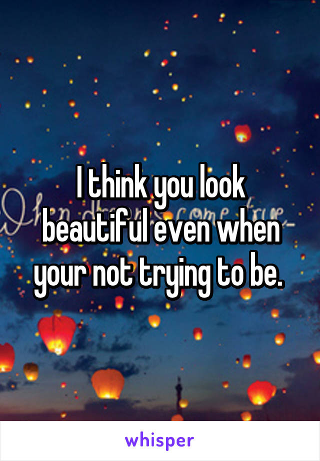 I think you look beautiful even when your not trying to be. 