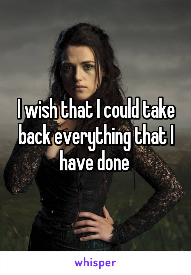 I wish that I could take back everything that I have done 