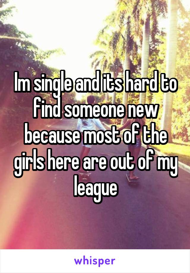 Im single and its hard to find someone new because most of the girls here are out of my league