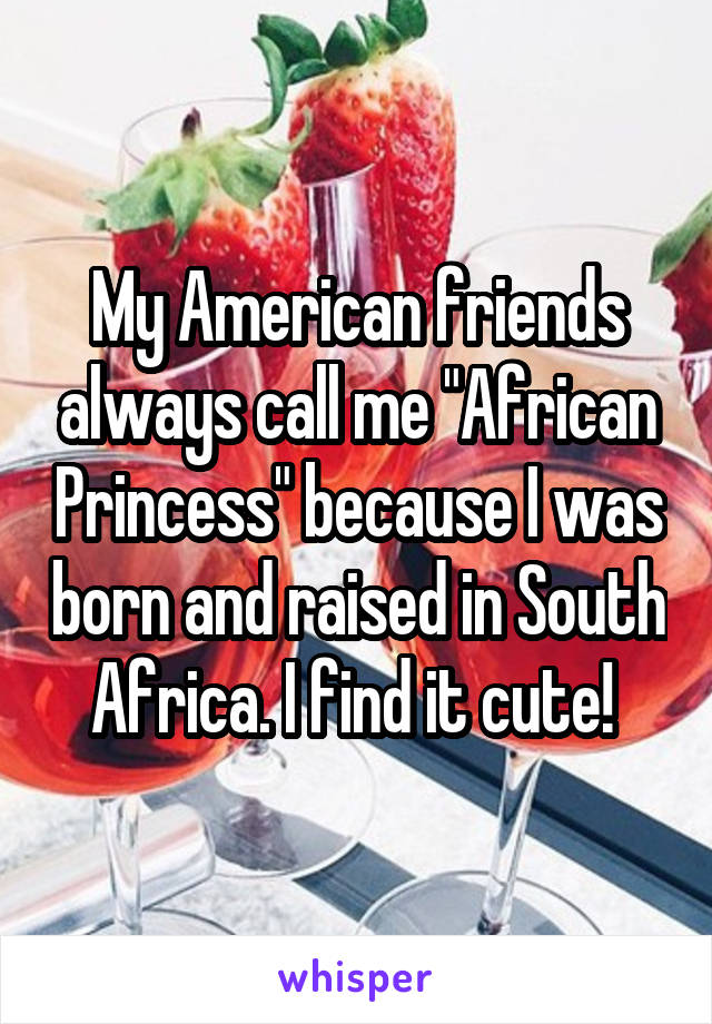 My American friends always call me "African Princess" because I was born and raised in South Africa. I find it cute! 