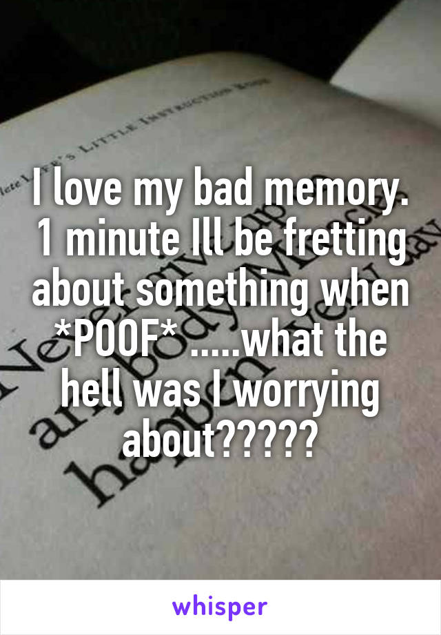 I love my bad memory. 1 minute Ill be fretting about something when *POOF* .....what the hell was I worrying about?????