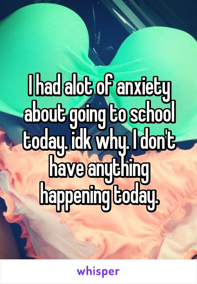 I had alot of anxiety about going to school today. idk why. I don't have anything happening today.