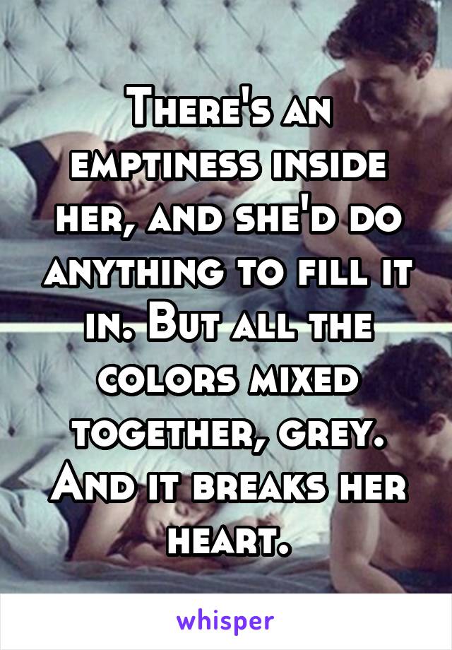 There's an emptiness inside her, and she'd do anything to fill it in. But all the colors mixed together, grey. And it breaks her heart.