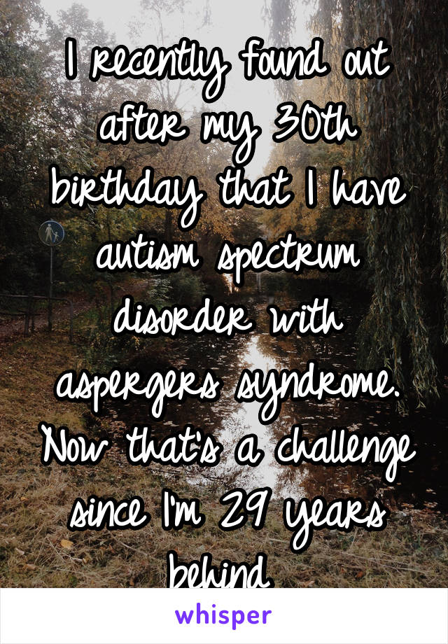 I recently found out after my 30th birthday that I have autism spectrum disorder with aspergers syndrome. Now that's a challenge since I'm 29 years behind 