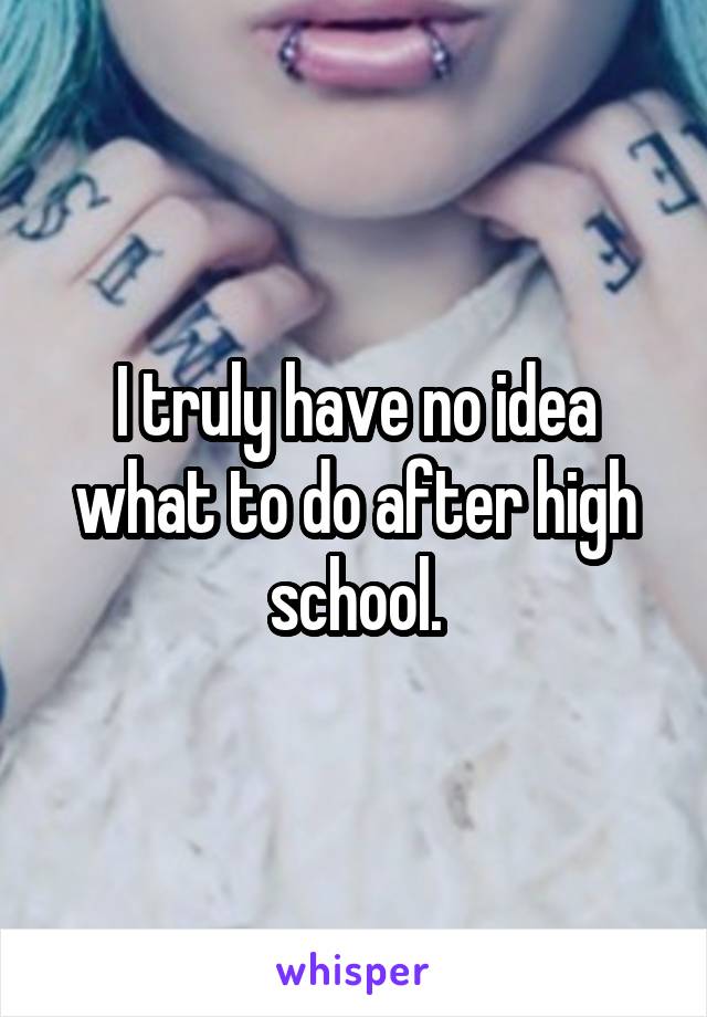 I truly have no idea what to do after high school.